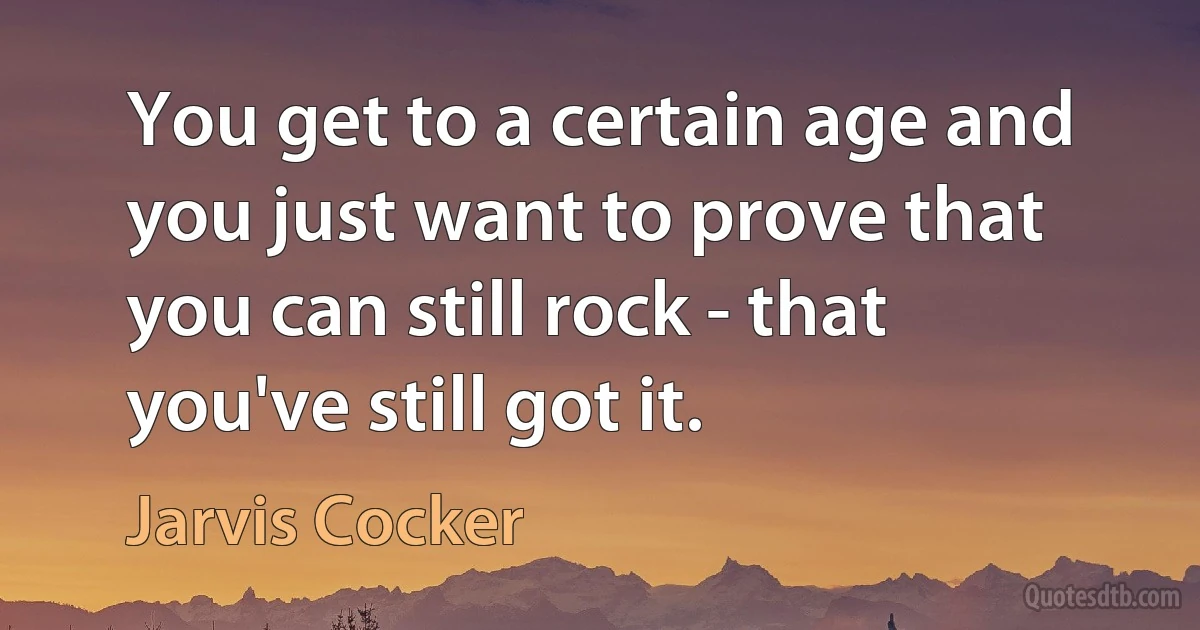 You get to a certain age and you just want to prove that you can still rock - that you've still got it. (Jarvis Cocker)