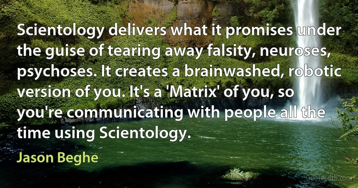 Scientology delivers what it promises under the guise of tearing away falsity, neuroses, psychoses. It creates a brainwashed, robotic version of you. It's a 'Matrix' of you, so you're communicating with people all the time using Scientology. (Jason Beghe)