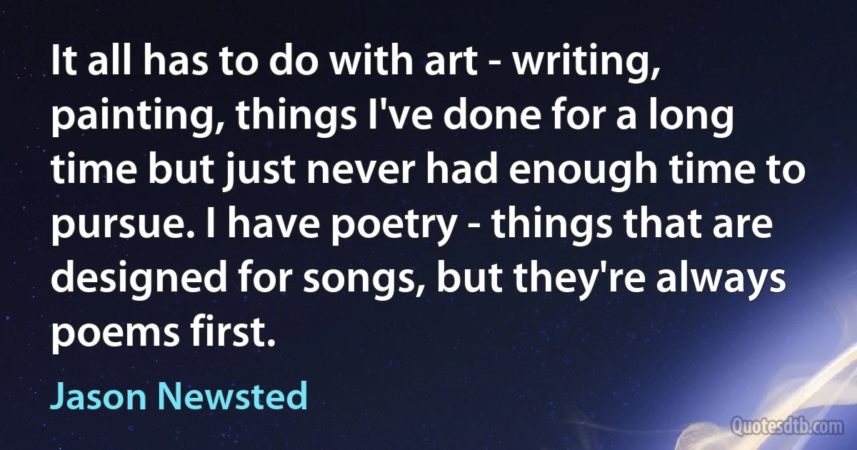 It all has to do with art - writing, painting, things I've done for a long time but just never had enough time to pursue. I have poetry - things that are designed for songs, but they're always poems first. (Jason Newsted)