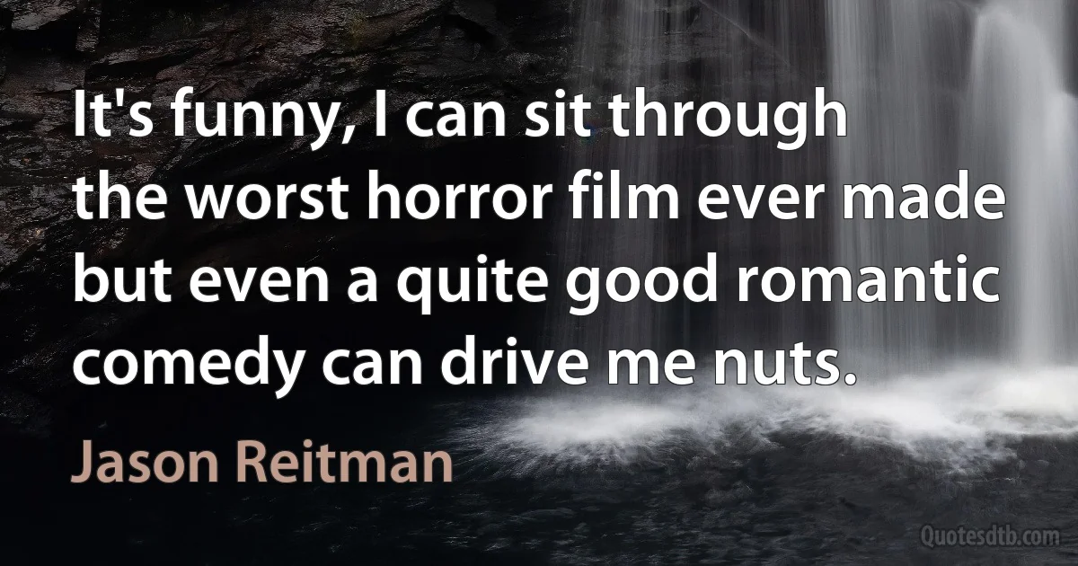 It's funny, I can sit through the worst horror film ever made but even a quite good romantic comedy can drive me nuts. (Jason Reitman)