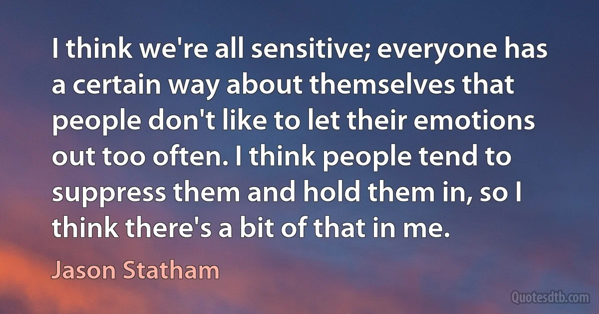 I think we're all sensitive; everyone has a certain way about themselves that people don't like to let their emotions out too often. I think people tend to suppress them and hold them in, so I think there's a bit of that in me. (Jason Statham)