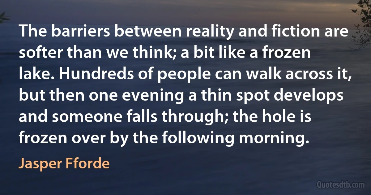 The barriers between reality and fiction are softer than we think; a bit like a frozen lake. Hundreds of people can walk across it, but then one evening a thin spot develops and someone falls through; the hole is frozen over by the following morning. (Jasper Fforde)