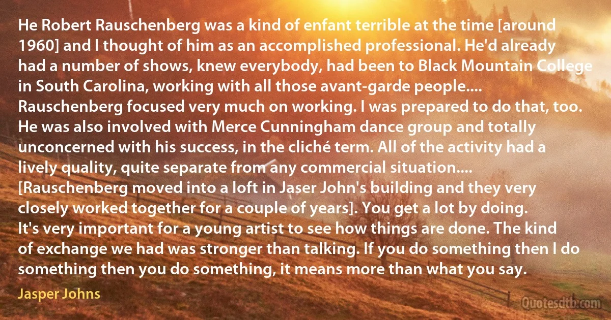 He Robert Rauschenberg was a kind of enfant terrible at the time [around 1960] and I thought of him as an accomplished professional. He'd already had a number of shows, knew everybody, had been to Black Mountain College in South Carolina, working with all those avant-garde people.... Rauschenberg focused very much on working. I was prepared to do that, too. He was also involved with Merce Cunningham dance group and totally unconcerned with his success, in the cliché term. All of the activity had a lively quality, quite separate from any commercial situation.... [Rauschenberg moved into a loft in Jaser John's building and they very closely worked together for a couple of years]. You get a lot by doing. It's very important for a young artist to see how things are done. The kind of exchange we had was stronger than talking. If you do something then I do something then you do something, it means more than what you say. (Jasper Johns)