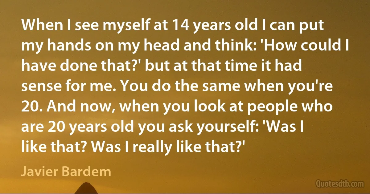 When I see myself at 14 years old I can put my hands on my head and think: 'How could I have done that?' but at that time it had sense for me. You do the same when you're 20. And now, when you look at people who are 20 years old you ask yourself: 'Was I like that? Was I really like that?' (Javier Bardem)