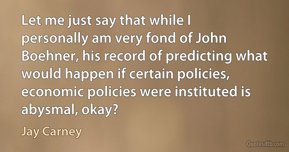 Let me just say that while I personally am very fond of John Boehner, his record of predicting what would happen if certain policies, economic policies were instituted is abysmal, okay? (Jay Carney)