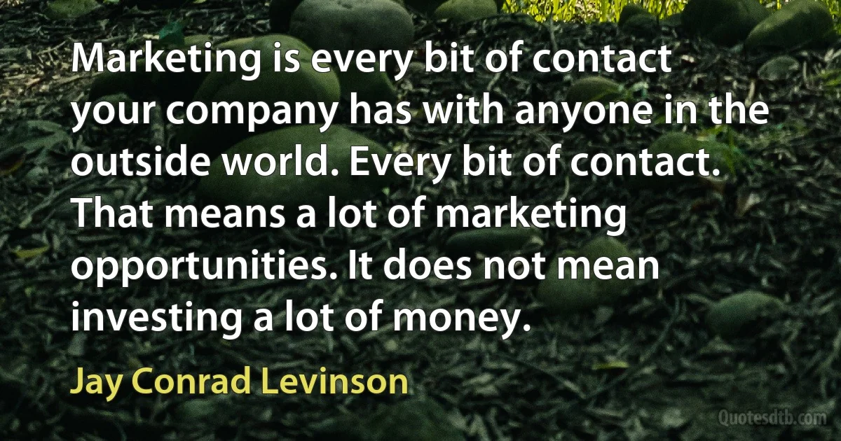 Marketing is every bit of contact your company has with anyone in the outside world. Every bit of contact. That means a lot of marketing opportunities. It does not mean investing a lot of money. (Jay Conrad Levinson)