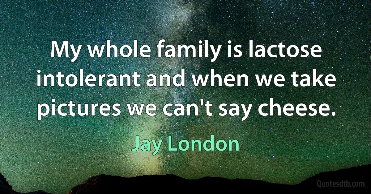 My whole family is lactose intolerant and when we take pictures we can't say cheese. (Jay London)