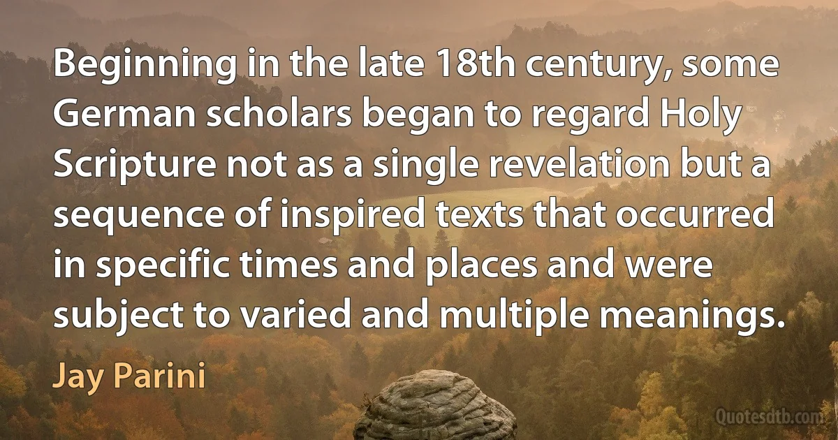 Beginning in the late 18th century, some German scholars began to regard Holy Scripture not as a single revelation but a sequence of inspired texts that occurred in specific times and places and were subject to varied and multiple meanings. (Jay Parini)