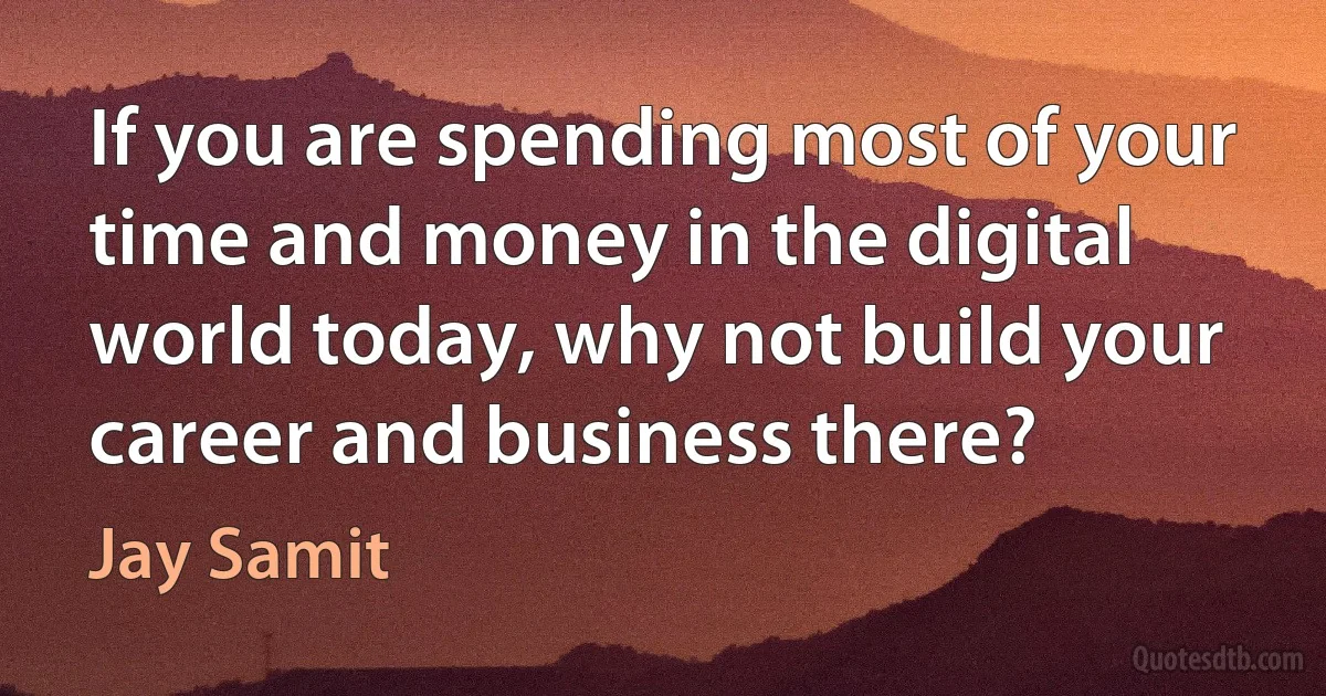 If you are spending most of your time and money in the digital world today, why not build your career and business there? (Jay Samit)