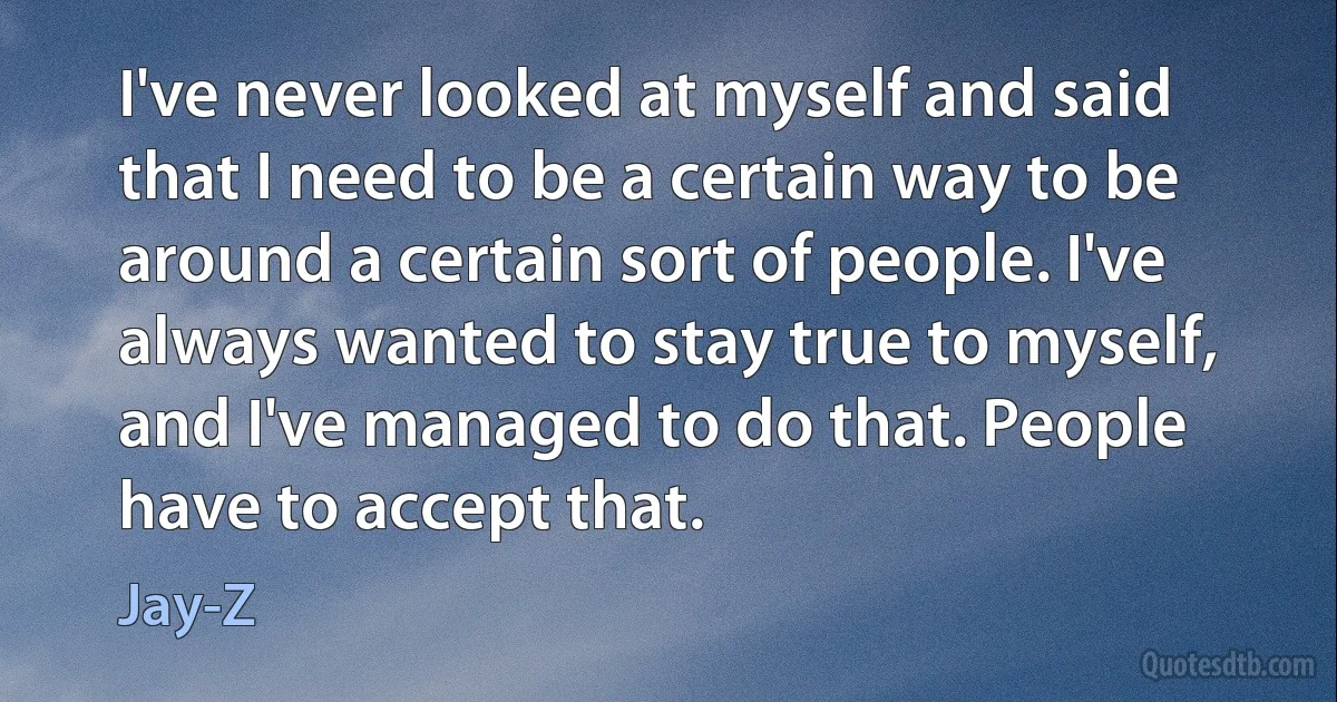 I've never looked at myself and said that I need to be a certain way to be around a certain sort of people. I've always wanted to stay true to myself, and I've managed to do that. People have to accept that. (Jay-Z)