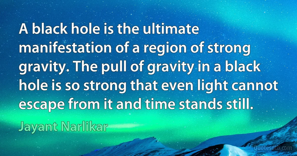 A black hole is the ultimate manifestation of a region of strong gravity. The pull of gravity in a black hole is so strong that even light cannot escape from it and time stands still. (Jayant Narlikar)