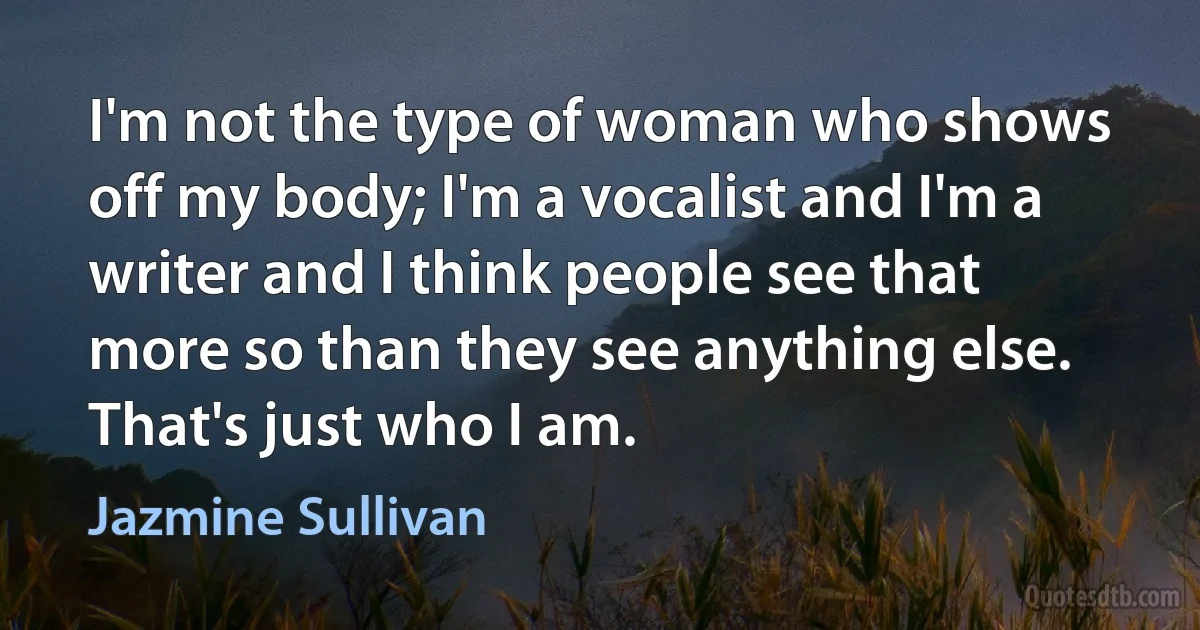 I'm not the type of woman who shows off my body; I'm a vocalist and I'm a writer and I think people see that more so than they see anything else. That's just who I am. (Jazmine Sullivan)