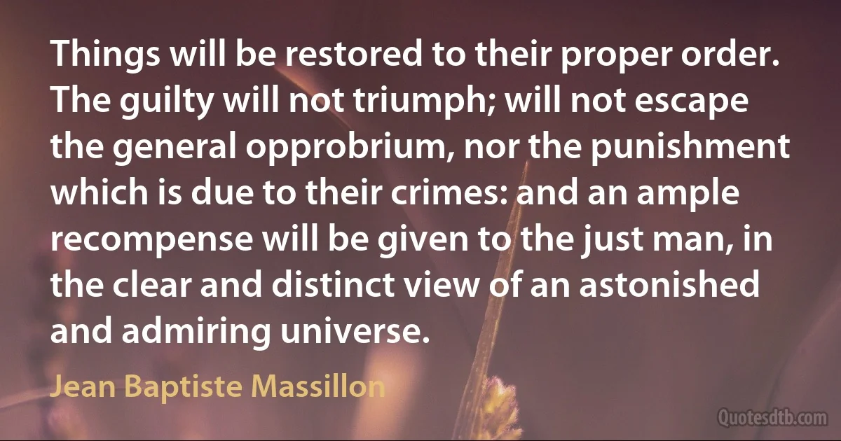 Things will be restored to their proper order. The guilty will not triumph; will not escape the general opprobrium, nor the punishment which is due to their crimes: and an ample recompense will be given to the just man, in the clear and distinct view of an astonished and admiring universe. (Jean Baptiste Massillon)