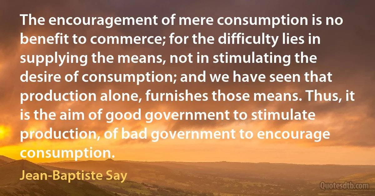 The encouragement of mere consumption is no benefit to commerce; for the difficulty lies in supplying the means, not in stimulating the desire of consumption; and we have seen that production alone, furnishes those means. Thus, it is the aim of good government to stimulate production, of bad government to encourage consumption. (Jean-Baptiste Say)