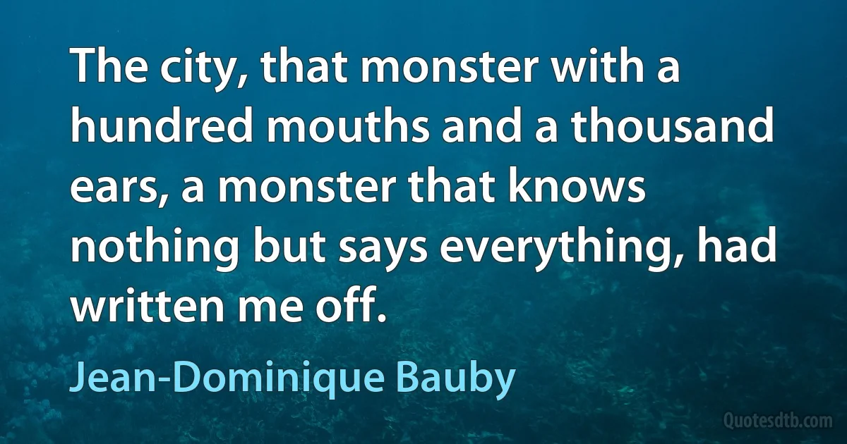 The city, that monster with a hundred mouths and a thousand ears, a monster that knows nothing but says everything, had written me off. (Jean-Dominique Bauby)