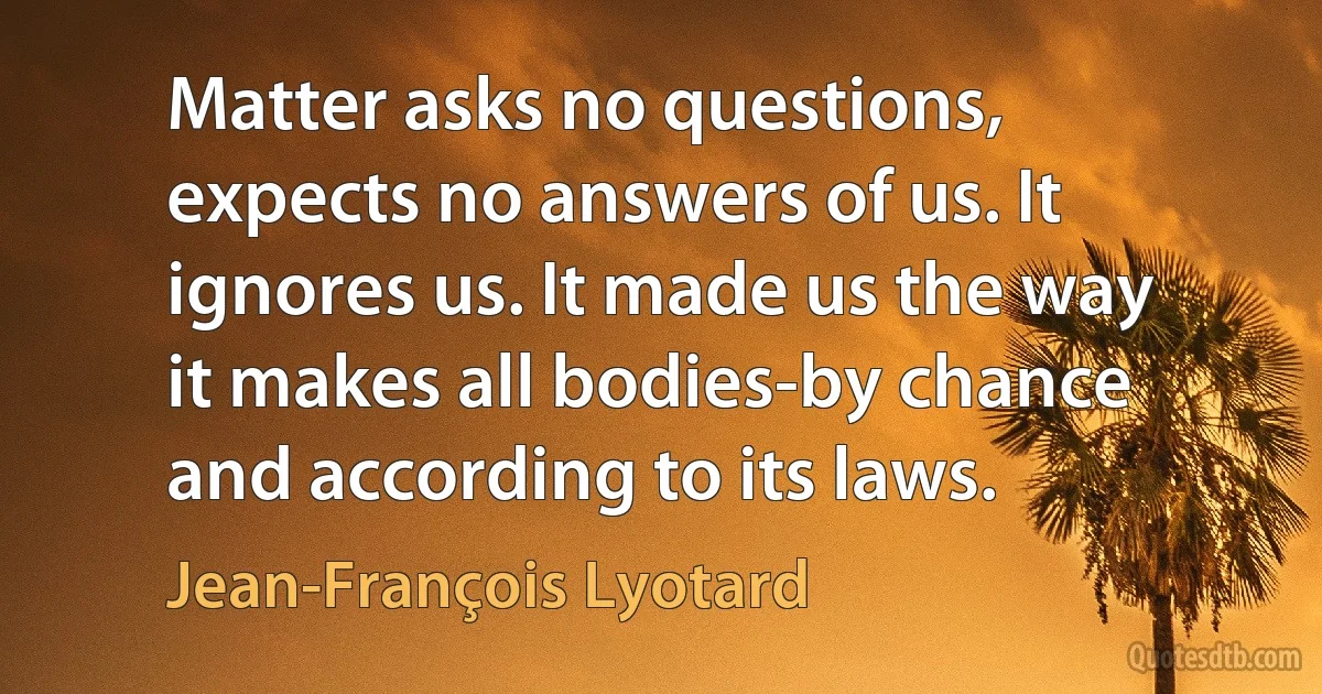 Matter asks no questions, expects no answers of us. It ignores us. It made us the way it makes all bodies-by chance and according to its laws. (Jean-François Lyotard)