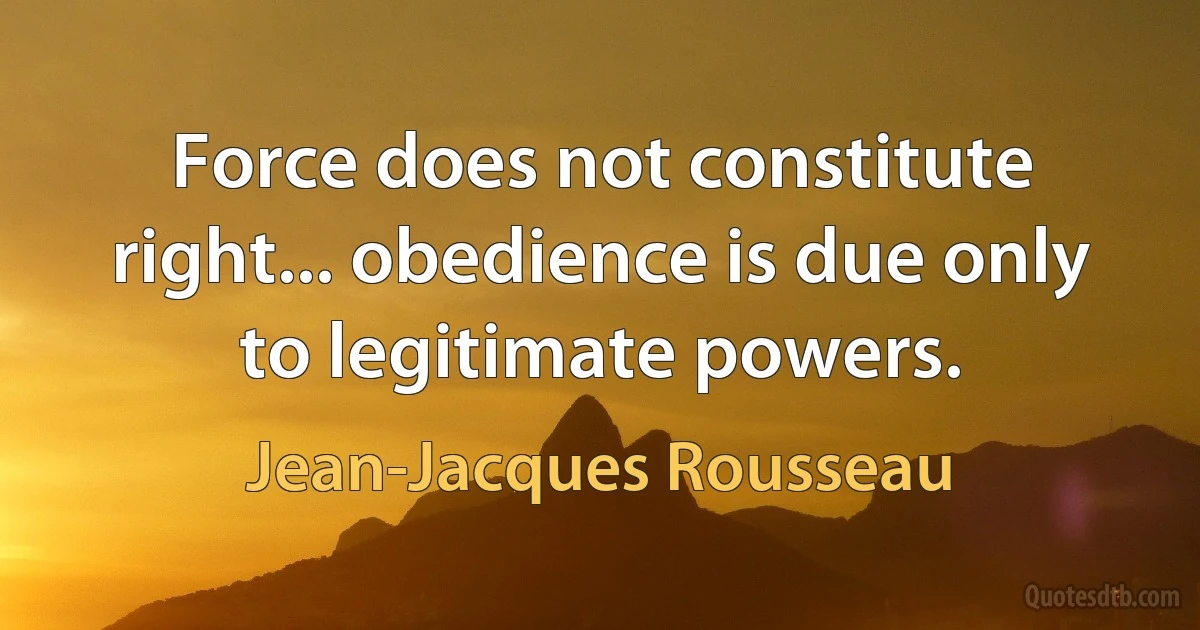 Force does not constitute right... obedience is due only to legitimate powers. (Jean-Jacques Rousseau)