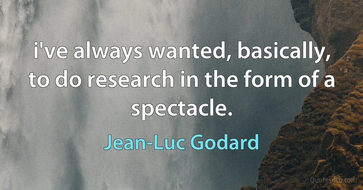 i've always wanted, basically, to do research in the form of a spectacle. (Jean-Luc Godard)