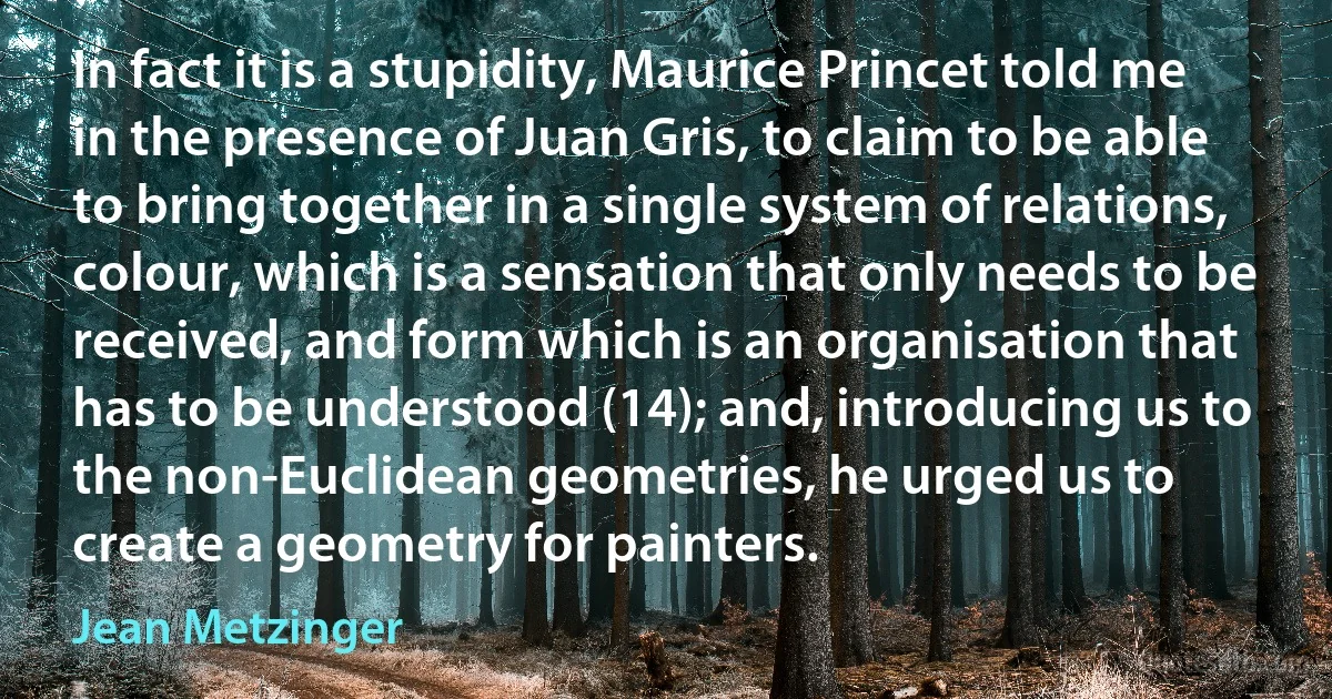 In fact it is a stupidity, Maurice Princet told me in the presence of Juan Gris, to claim to be able to bring together in a single system of relations, colour, which is a sensation that only needs to be received, and form which is an organisation that has to be understood (14); and, introducing us to the non-Euclidean geometries, he urged us to create a geometry for painters. (Jean Metzinger)