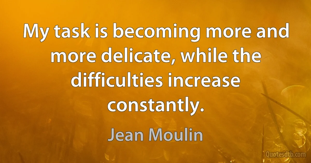 My task is becoming more and more delicate, while the difficulties increase constantly. (Jean Moulin)