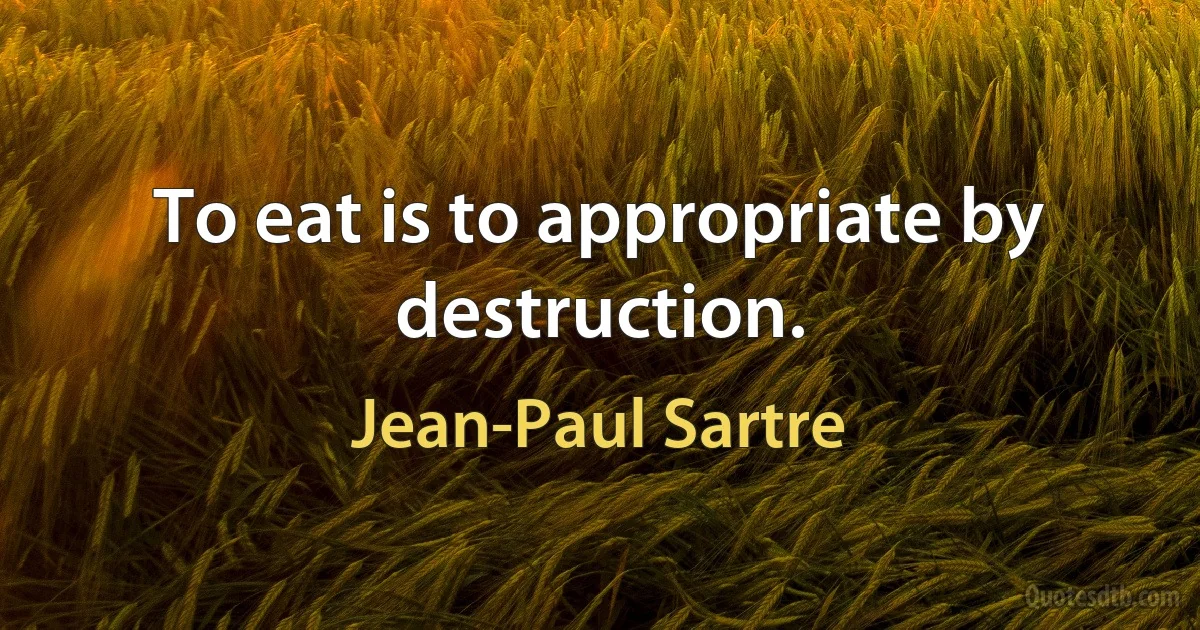 To eat is to appropriate by destruction. (Jean-Paul Sartre)