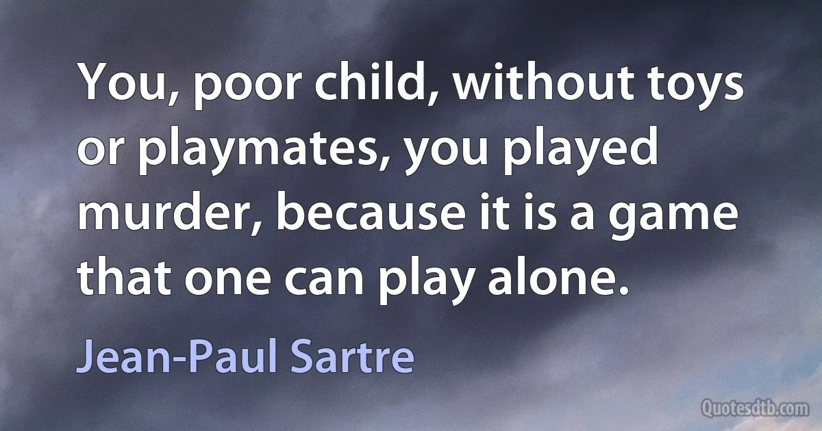 You, poor child, without toys or playmates, you played murder, because it is a game that one can play alone. (Jean-Paul Sartre)