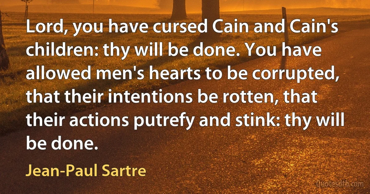 Lord, you have cursed Cain and Cain's children: thy will be done. You have allowed men's hearts to be corrupted, that their intentions be rotten, that their actions putrefy and stink: thy will be done. (Jean-Paul Sartre)