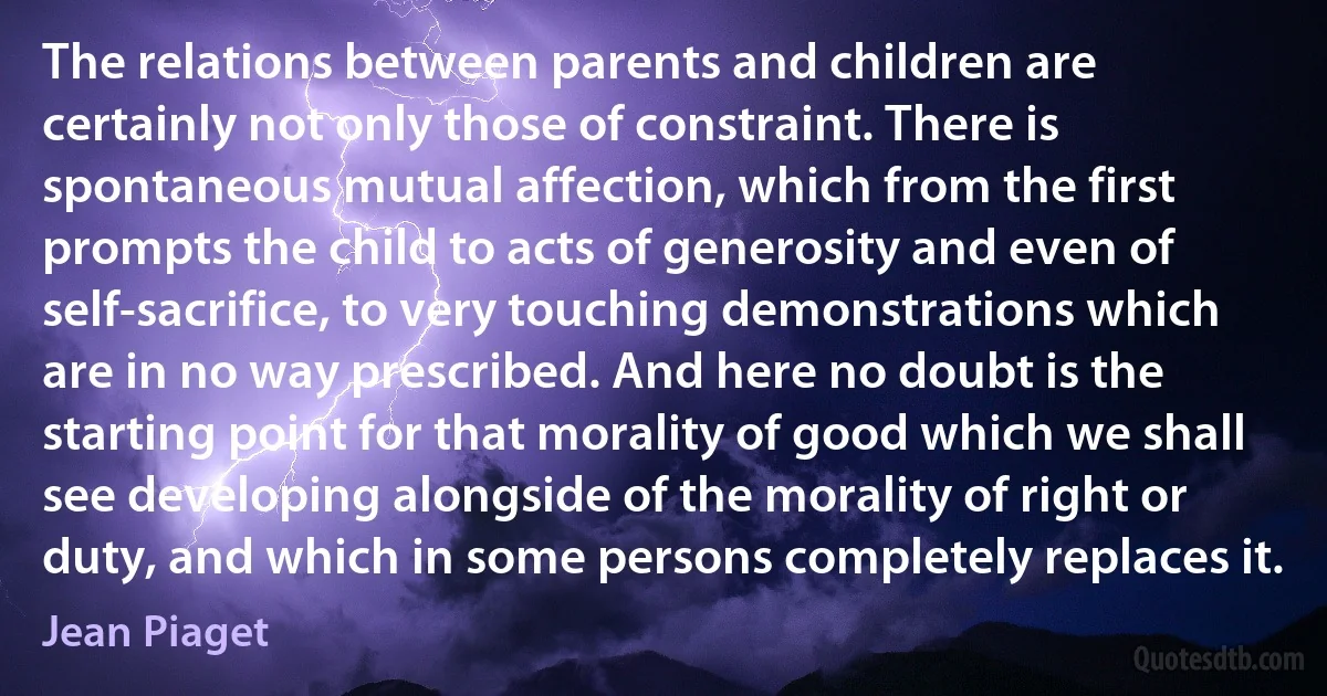 The relations between parents and children are certainly not only those of constraint. There is spontaneous mutual affection, which from the first prompts the child to acts of generosity and even of self-sacrifice, to very touching demonstrations which are in no way prescribed. And here no doubt is the starting point for that morality of good which we shall see developing alongside of the morality of right or duty, and which in some persons completely replaces it. (Jean Piaget)