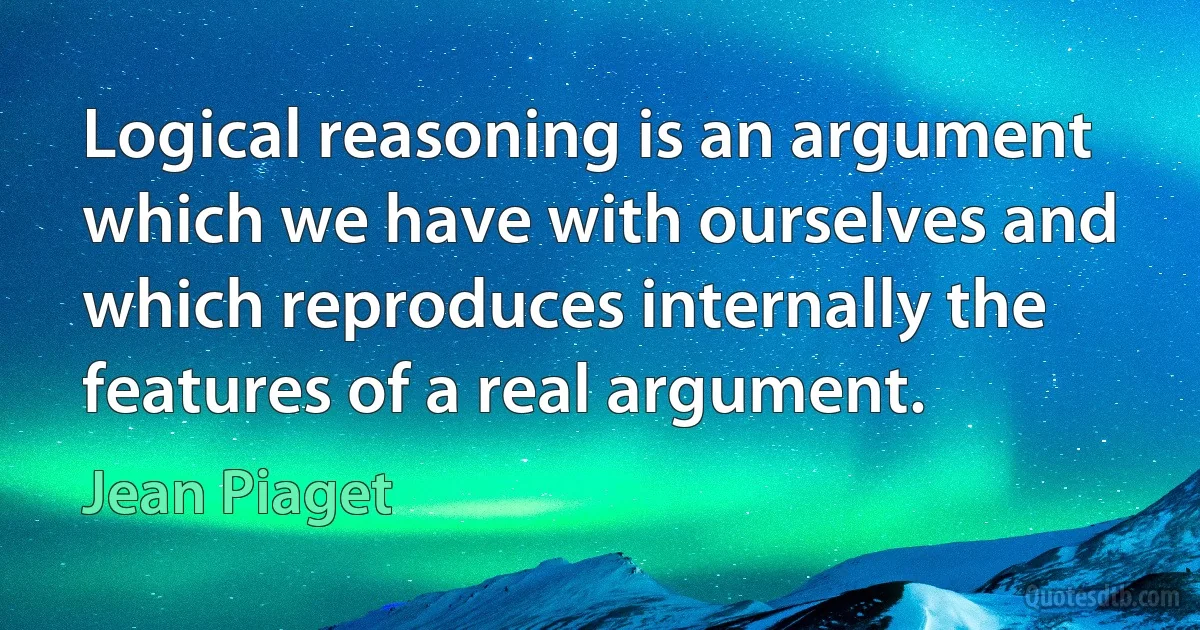 Logical reasoning is an argument which we have with ourselves and which reproduces internally the features of a real argument. (Jean Piaget)