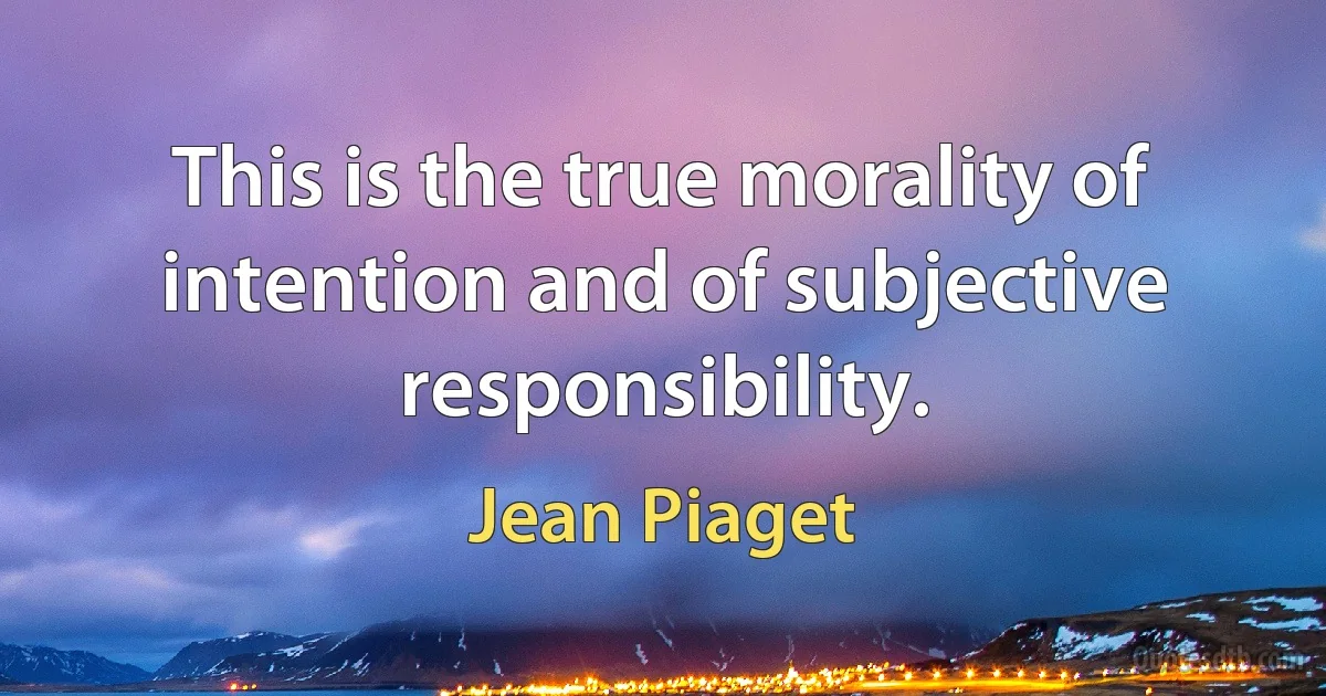 This is the true morality of intention and of subjective responsibility. (Jean Piaget)