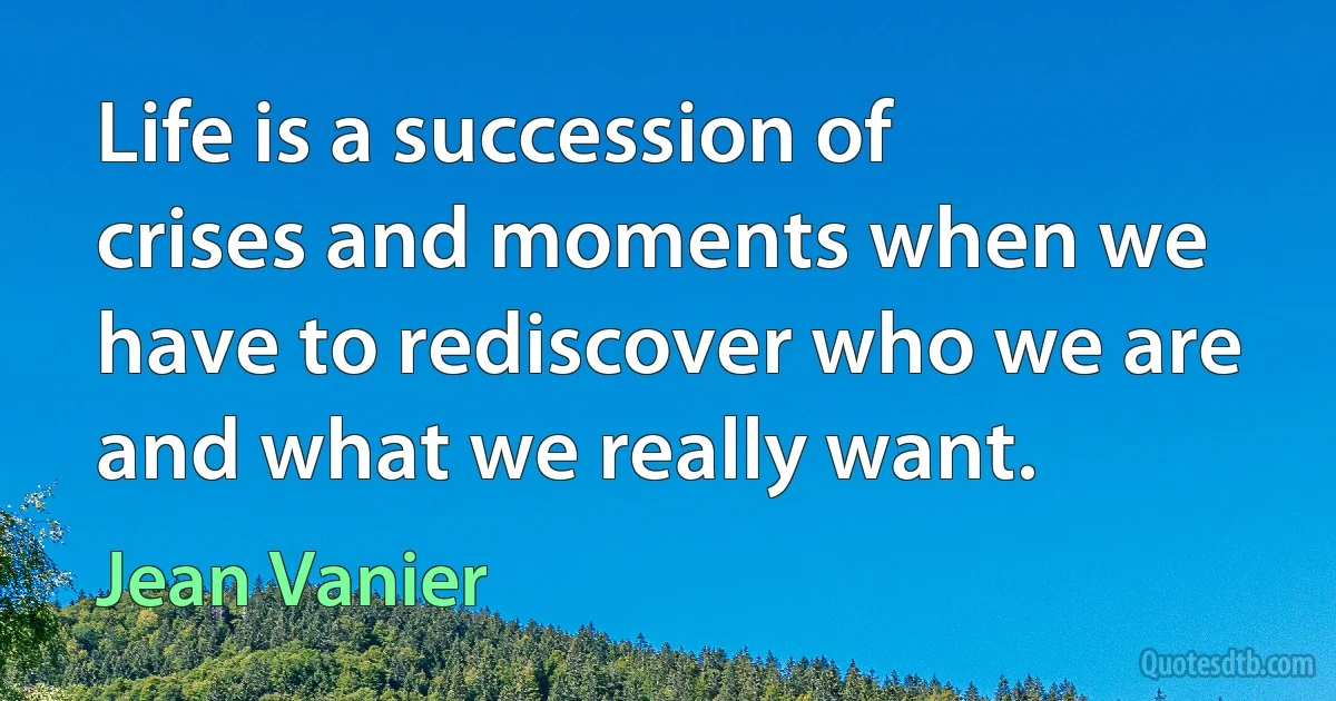 Life is a succession of crises and moments when we have to rediscover who we are and what we really want. (Jean Vanier)