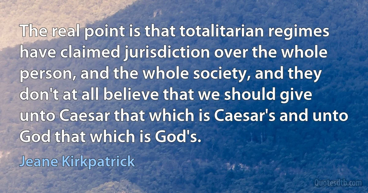 The real point is that totalitarian regimes have claimed jurisdiction over the whole person, and the whole society, and they don't at all believe that we should give unto Caesar that which is Caesar's and unto God that which is God's. (Jeane Kirkpatrick)