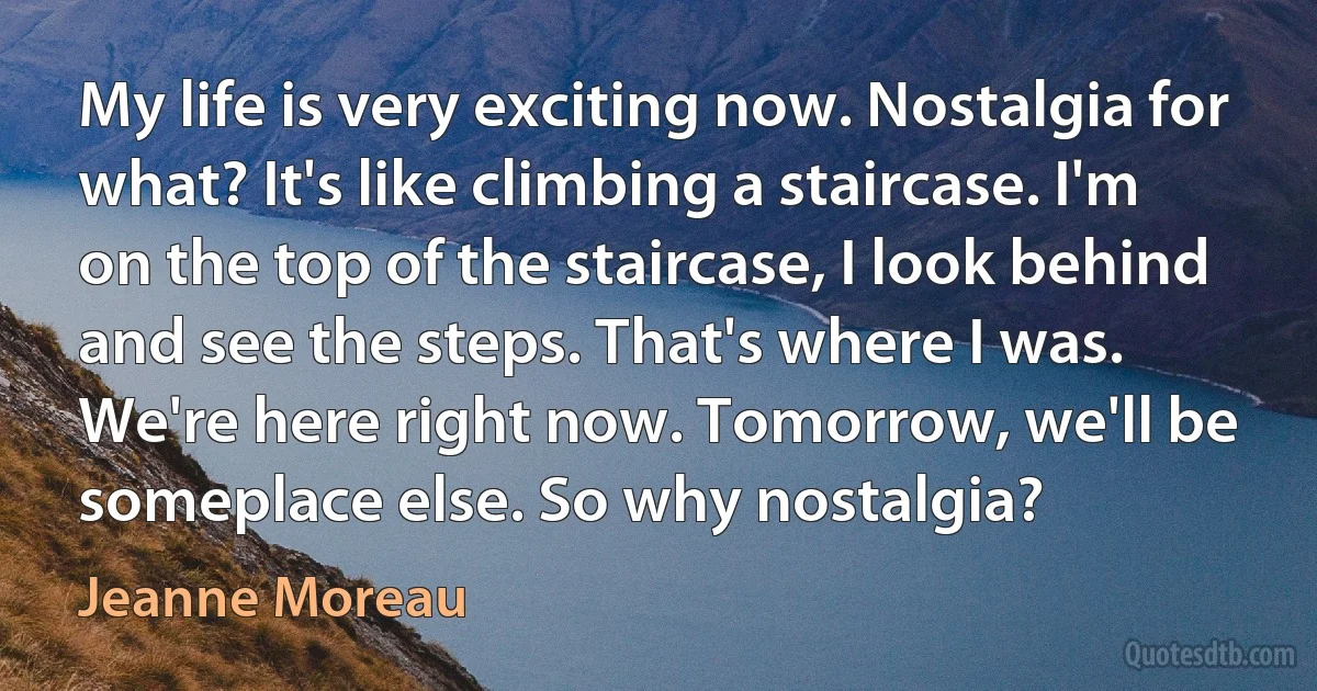 My life is very exciting now. Nostalgia for what? It's like climbing a staircase. I'm on the top of the staircase, I look behind and see the steps. That's where I was. We're here right now. Tomorrow, we'll be someplace else. So why nostalgia? (Jeanne Moreau)