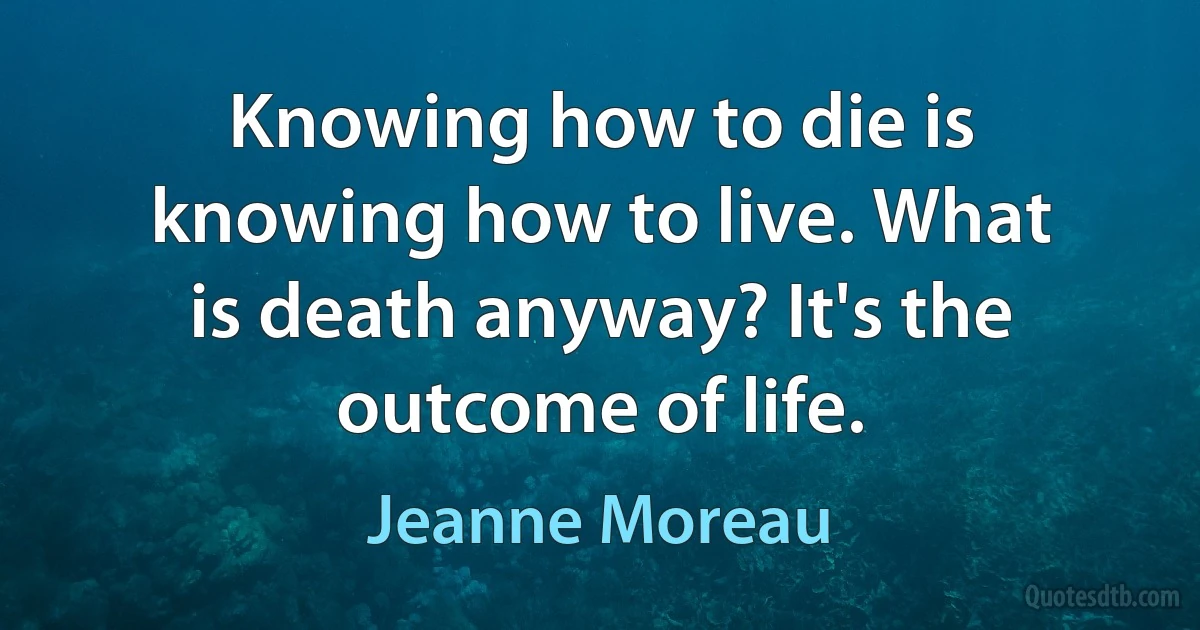 Knowing how to die is knowing how to live. What is death anyway? It's the outcome of life. (Jeanne Moreau)