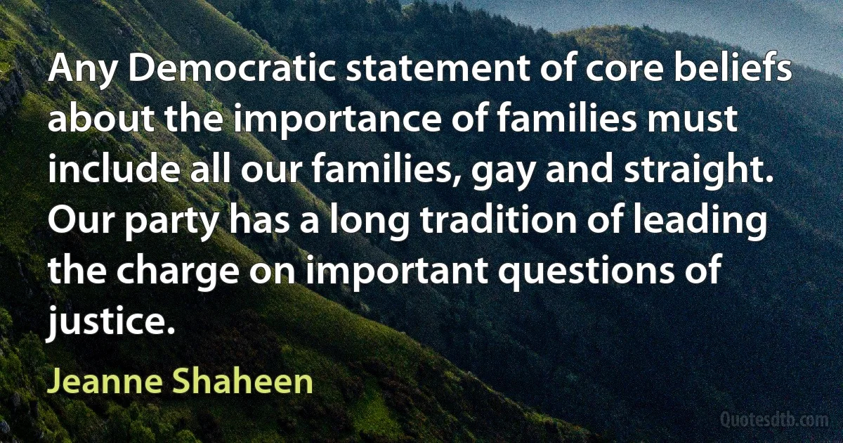 Any Democratic statement of core beliefs about the importance of families must include all our families, gay and straight. Our party has a long tradition of leading the charge on important questions of justice. (Jeanne Shaheen)