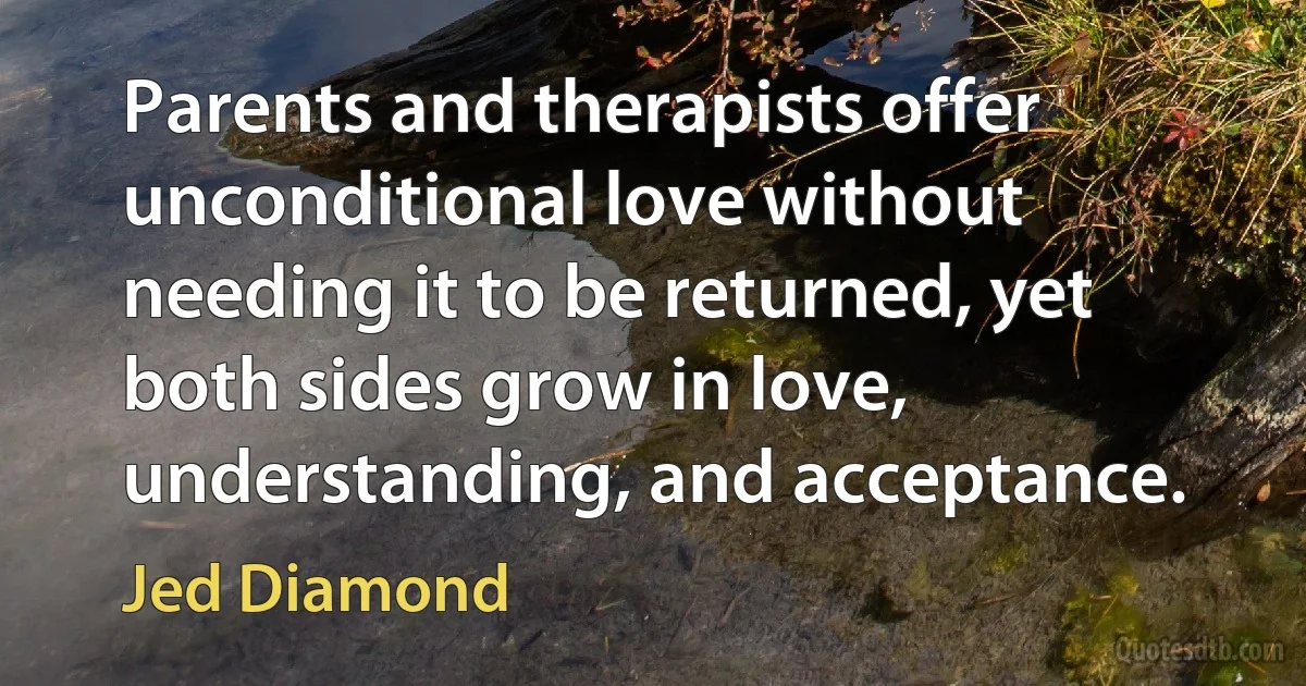 Parents and therapists offer unconditional love without needing it to be returned, yet both sides grow in love, understanding, and acceptance. (Jed Diamond)