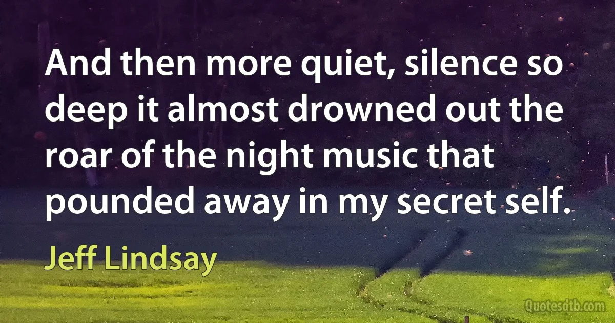 And then more quiet, silence so deep it almost drowned out the roar of the night music that pounded away in my secret self. (Jeff Lindsay)