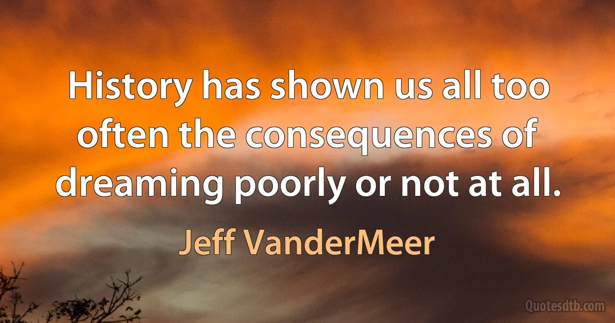 History has shown us all too often the consequences of dreaming poorly or not at all. (Jeff VanderMeer)