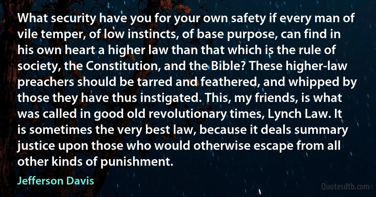 What security have you for your own safety if every man of vile temper, of low instincts, of base purpose, can find in his own heart a higher law than that which is the rule of society, the Constitution, and the Bible? These higher-law preachers should be tarred and feathered, and whipped by those they have thus instigated. This, my friends, is what was called in good old revolutionary times, Lynch Law. It is sometimes the very best law, because it deals summary justice upon those who would otherwise escape from all other kinds of punishment. (Jefferson Davis)