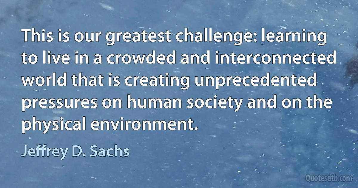 This is our greatest challenge: learning to live in a crowded and interconnected world that is creating unprecedented pressures on human society and on the physical environment. (Jeffrey D. Sachs)