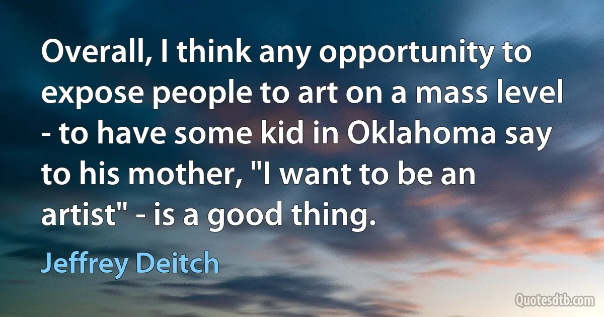 Overall, I think any opportunity to expose people to art on a mass level - to have some kid in Oklahoma say to his mother, "I want to be an artist" - is a good thing. (Jeffrey Deitch)