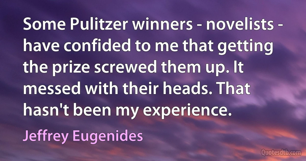 Some Pulitzer winners - novelists - have confided to me that getting the prize screwed them up. It messed with their heads. That hasn't been my experience. (Jeffrey Eugenides)