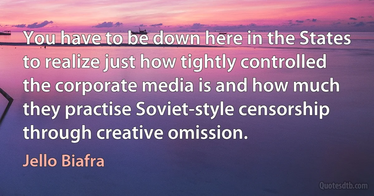 You have to be down here in the States to realize just how tightly controlled the corporate media is and how much they practise Soviet-style censorship through creative omission. (Jello Biafra)