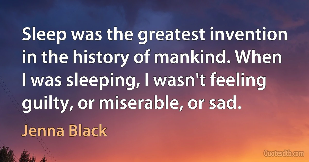 Sleep was the greatest invention in the history of mankind. When I was sleeping, I wasn't feeling guilty, or miserable, or sad. (Jenna Black)