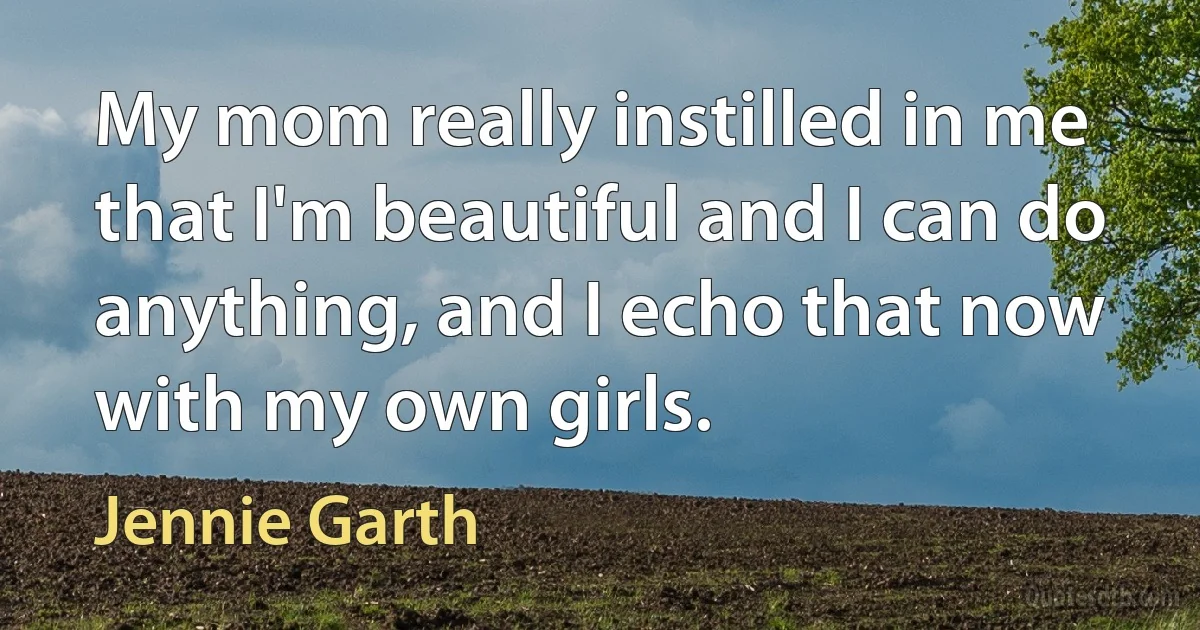 My mom really instilled in me that I'm beautiful and I can do anything, and I echo that now with my own girls. (Jennie Garth)