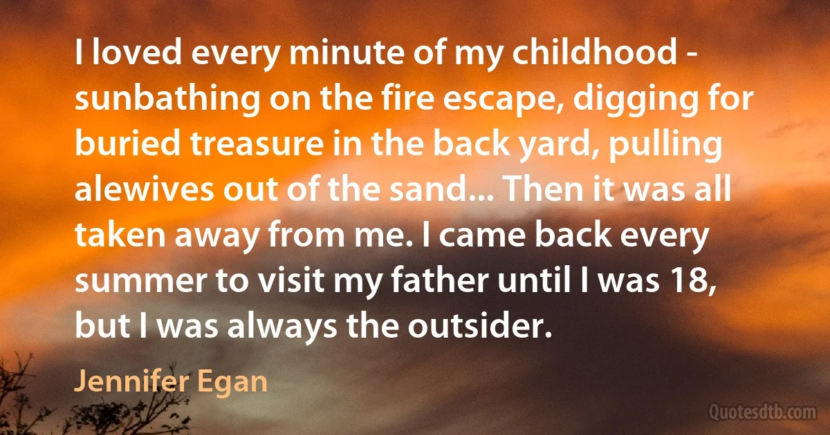 I loved every minute of my childhood - sunbathing on the fire escape, digging for buried treasure in the back yard, pulling alewives out of the sand... Then it was all taken away from me. I came back every summer to visit my father until I was 18, but I was always the outsider. (Jennifer Egan)