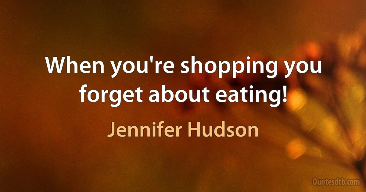 When you're shopping you forget about eating! (Jennifer Hudson)