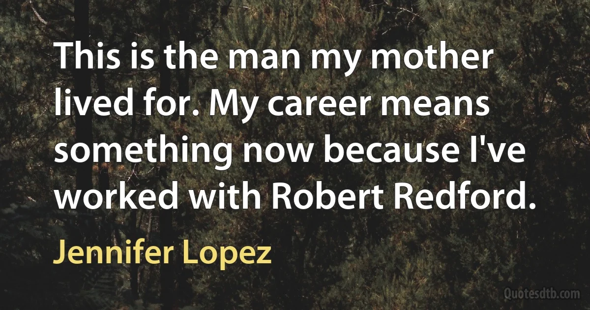 This is the man my mother lived for. My career means something now because I've worked with Robert Redford. (Jennifer Lopez)