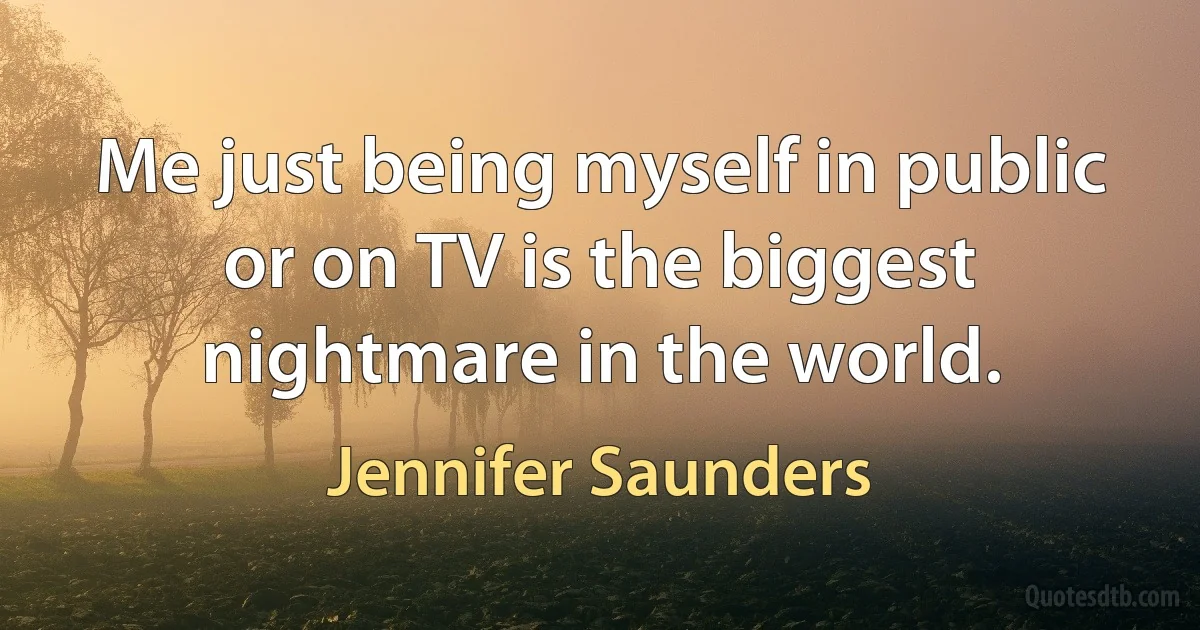 Me just being myself in public or on TV is the biggest nightmare in the world. (Jennifer Saunders)