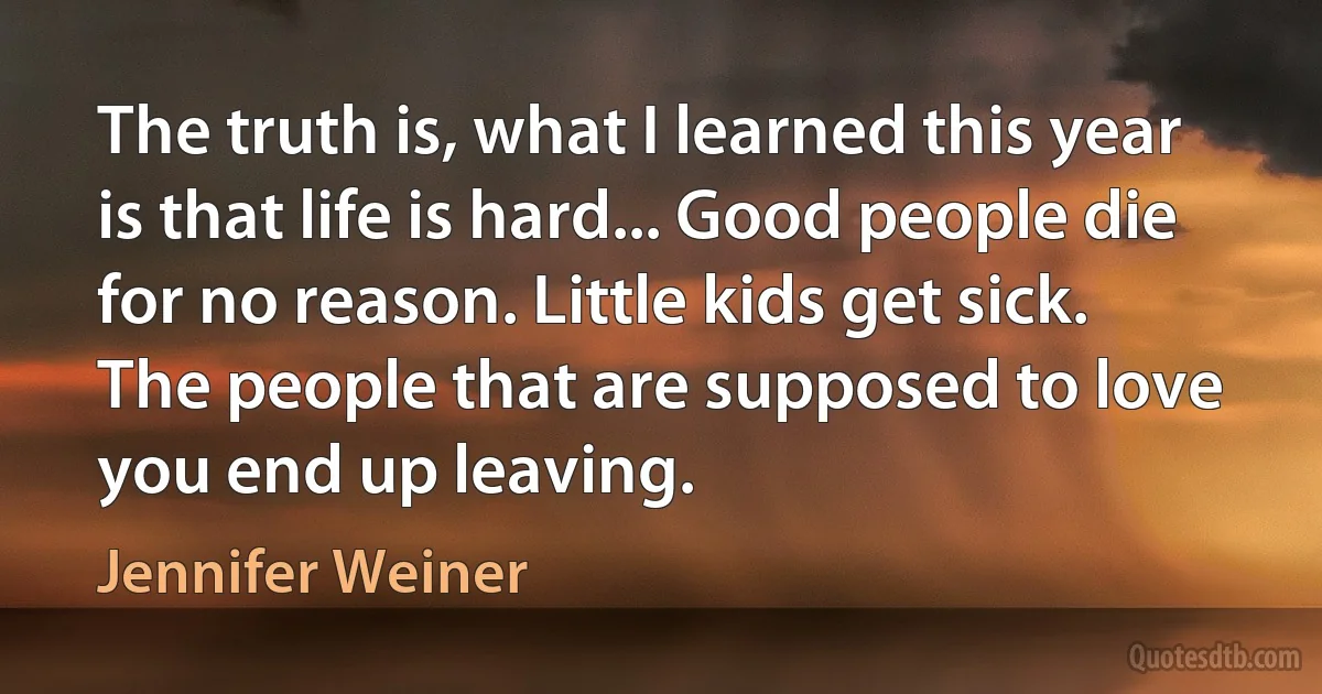 The truth is, what I learned this year is that life is hard... Good people die for no reason. Little kids get sick. The people that are supposed to love you end up leaving. (Jennifer Weiner)